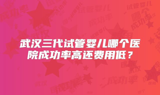 武汉三代试管婴儿哪个医院成功率高还费用低？