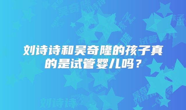 刘诗诗和吴奇隆的孩子真的是试管婴儿吗？