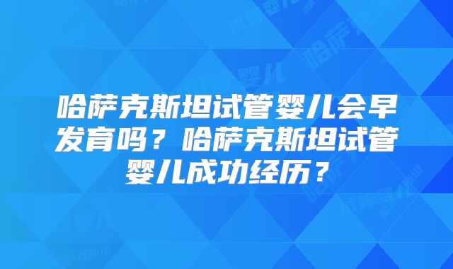 哈萨克斯坦试管婴儿会早发育吗？哈萨克斯坦试管婴儿成功经历？