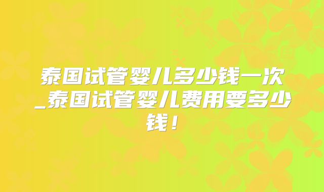 泰国试管婴儿多少钱一次_泰国试管婴儿费用要多少钱！