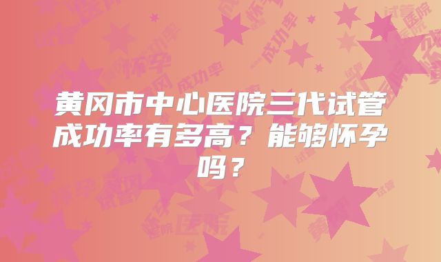 黄冈市中心医院三代试管成功率有多高？能够怀孕吗？