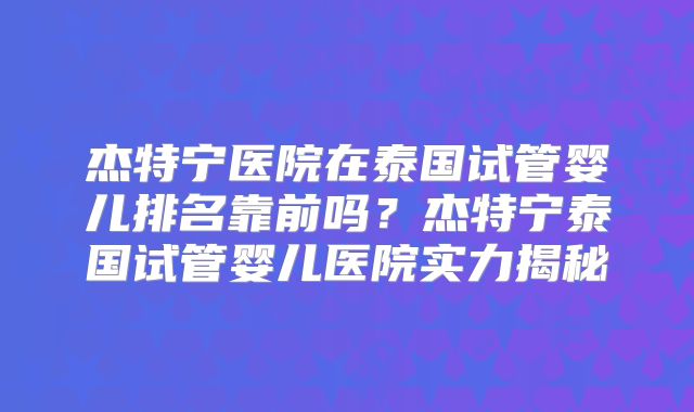 杰特宁医院在泰国试管婴儿排名靠前吗?杰特宁泰国试管婴儿医院实力揭秘