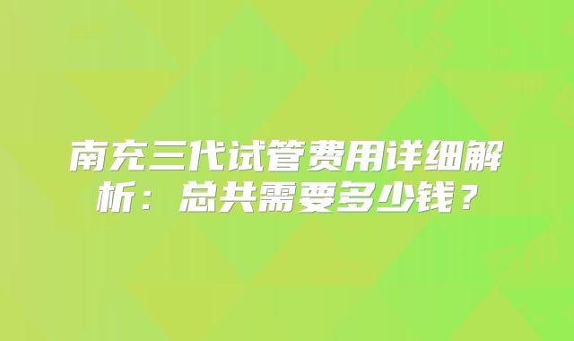 南充三代试管费用详细解析:总共需要多少钱?