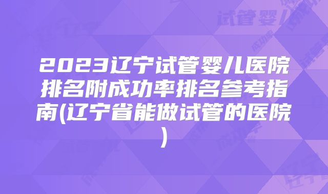 2023辽宁试管婴儿医院排名附成功率排名参考指南(辽宁省能做试管的医院)