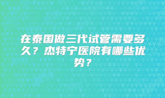 在泰国做三代试管需要多久？杰特宁医院有哪些优势？