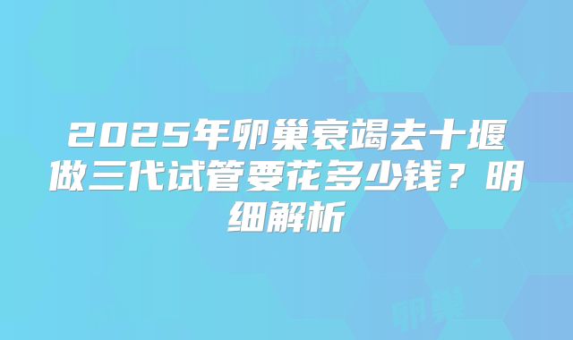 2025年卵巢衰竭去十堰做三代试管要花多少钱？明细解析