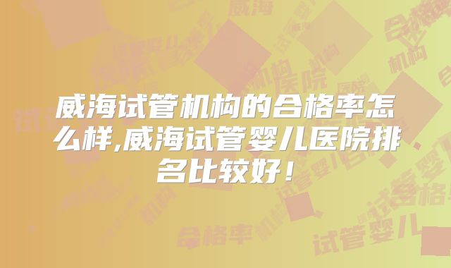 威海试管机构的合格率怎么样,威海试管婴儿医院排名比较好！