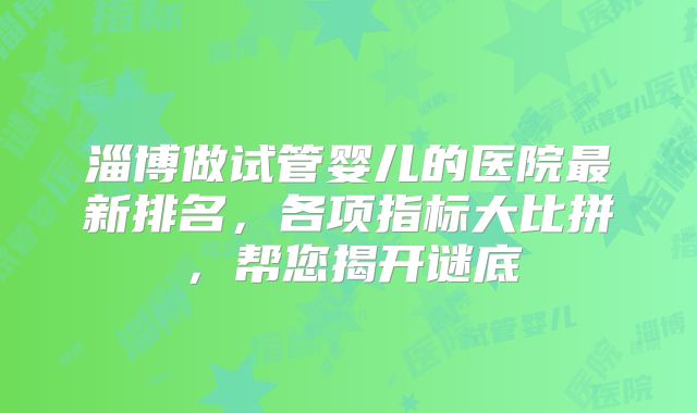 淄博做试管婴儿的医院最新排名，各项指标大比拼，帮您揭开谜底