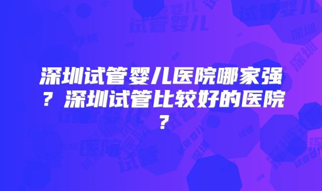 深圳试管婴儿医院哪家强？深圳试管比较好的医院？