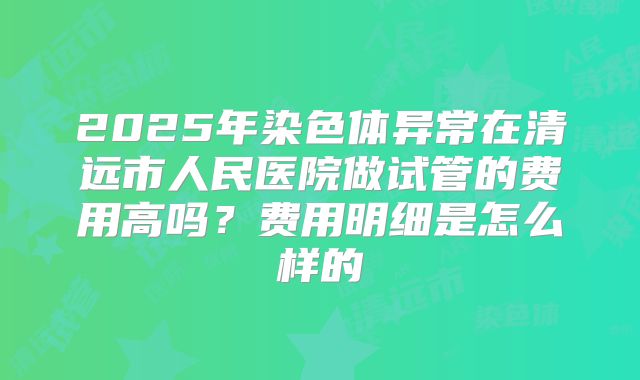 2025年染色体异常在清远市人民医院做试管的费用高吗？费用明细是怎么样的