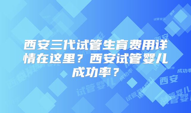 西安三代试管生育费用详情在这里?西安试管婴儿成功率?