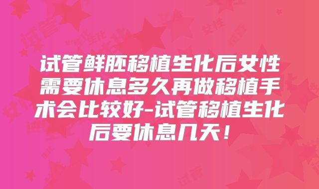 试管鲜胚移植生化后女性需要休息多久再做移植手术会比较好-试管移植生化后要休息几天!