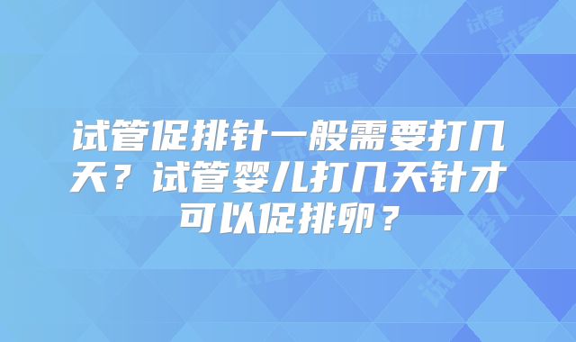 试管促排针一般需要打几天?试管婴儿打几天针才可以促排卵?