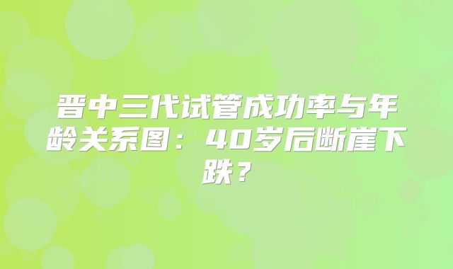 晋中三代试管成功率与年龄关系图：40岁后断崖下跌？