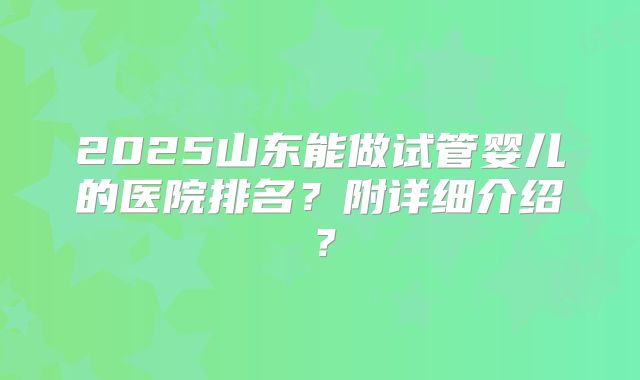 2025山东能做试管婴儿的医院排名？附详细介绍？