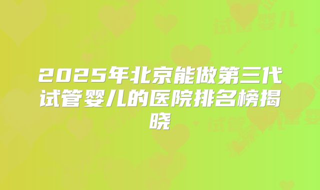 2025年北京能做第三代试管婴儿的医院排名榜揭晓