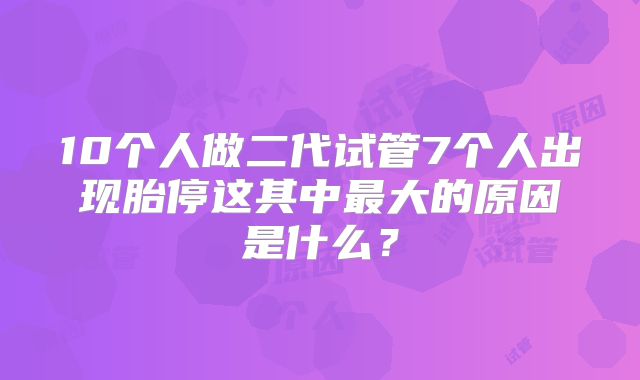 10个人做二代试管7个人出现胎停这其中最大的原因是什么?
