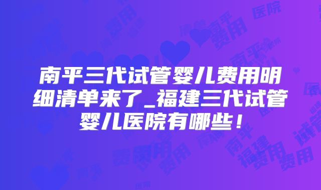 南平三代试管婴儿费用明细清单来了_福建三代试管婴儿医院有哪些！