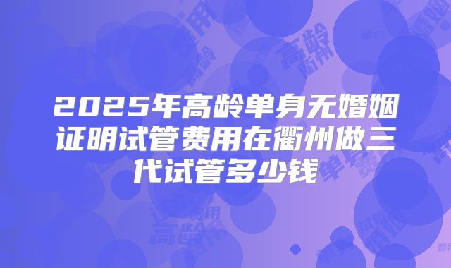 2025年高龄单身无婚姻证明试管费用在衢州做三代试管多少钱