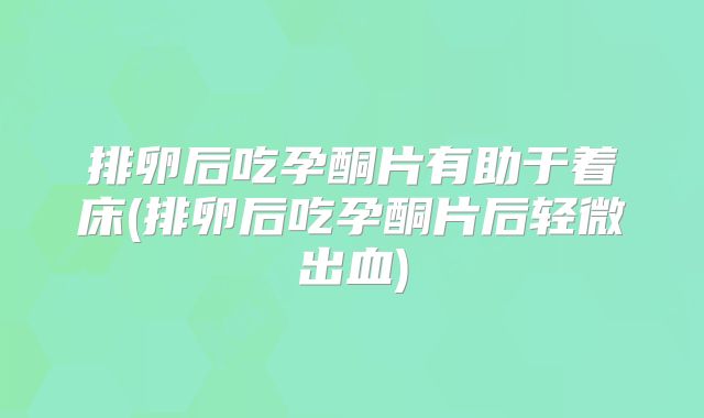 排卵后吃孕酮片有助于着床(排卵后吃孕酮片后轻微出血)