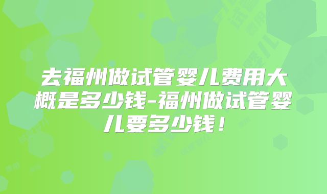 去福州做试管婴儿费用大概是多少钱-福州做试管婴儿要多少钱!