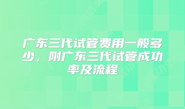 广东三代试管费用一般多少，附广东三代试管成功率及流程