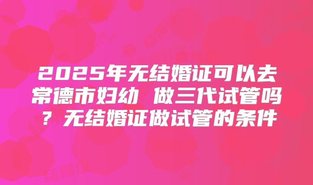 2025年无结婚证可以去常德市妇幼 做三代试管吗？无结婚证做试管的条件