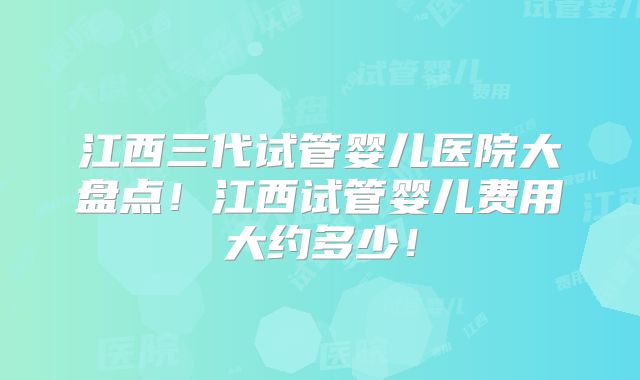 江西三代试管婴儿医院大盘点！江西试管婴儿费用大约多少！