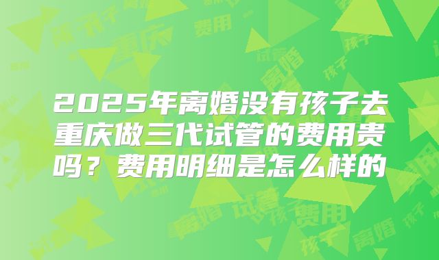 2025年离婚没有孩子去重庆做三代试管的费用贵吗?费用明细是怎么样的
