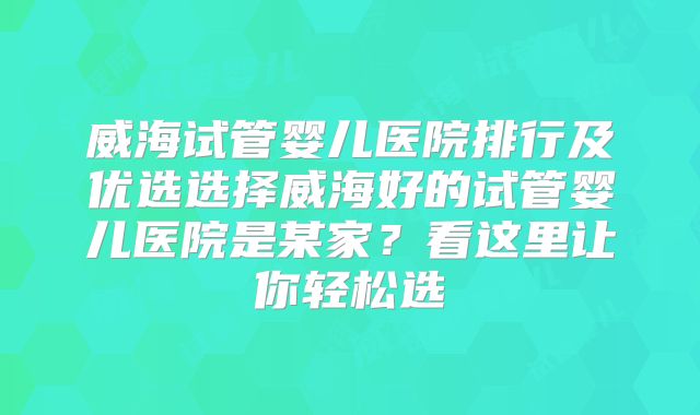 威海试管婴儿医院排行及优选选择威海好的试管婴儿医院是某家?看这里让你轻松选