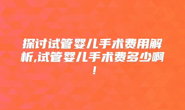 探讨试管婴儿手术费用解析,试管婴儿手术费多少啊！