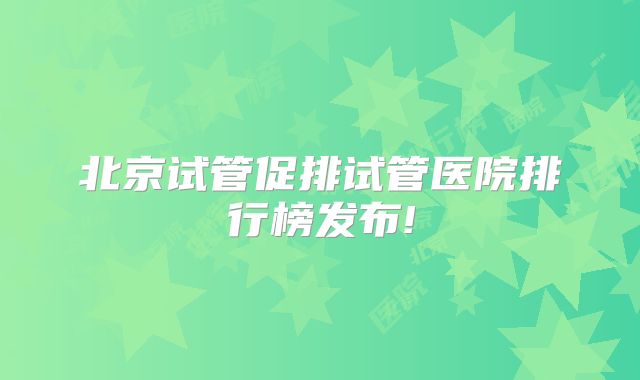 北京试管促排试管医院排行榜发布!