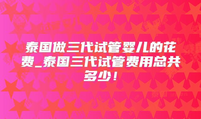 泰国做三代试管婴儿的花费_泰国三代试管费用总共多少！