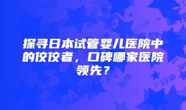 探寻日本试管婴儿医院中的佼佼者，口碑哪家医院领先？