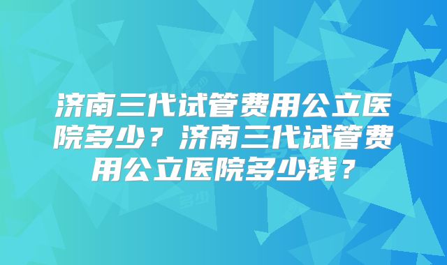 济南三代试管费用公立医院多少?济南三代试管费用公立医院多少钱?