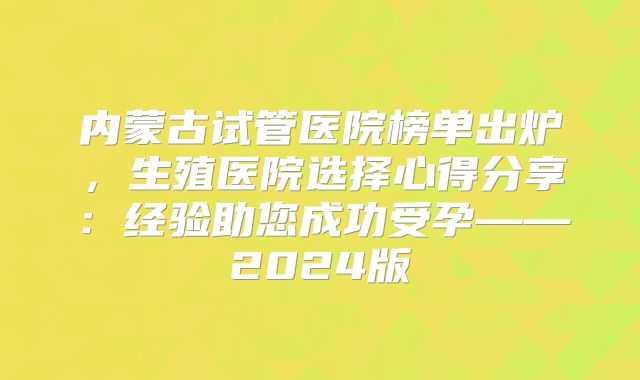 内蒙古试管医院榜单出炉,生殖医院选择心得分享:经验助您成功受孕——2024版