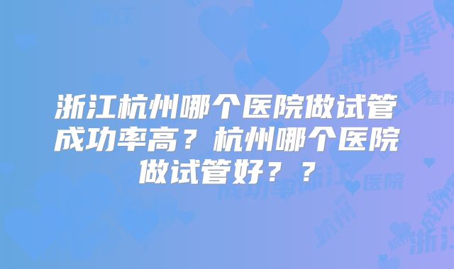 浙江杭州哪个医院做试管成功率高？杭州哪个医院做试管好？？