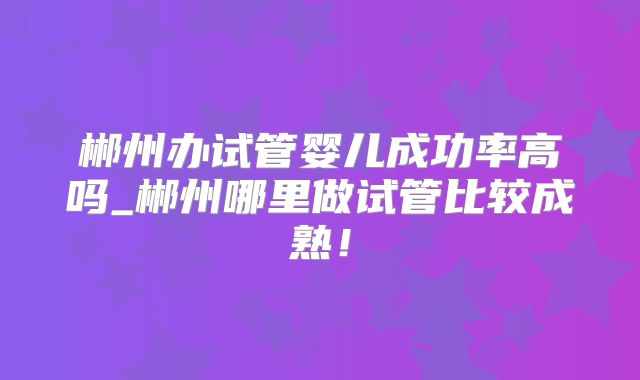 郴州办试管婴儿成功率高吗_郴州哪里做试管比较成熟！