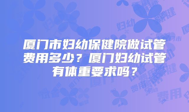 厦门市妇幼保健院做试管费用多少？厦门妇幼试管有体重要求吗？
