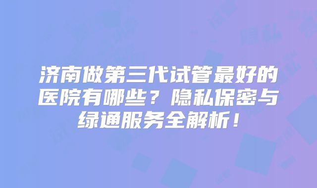 济南做第三代试管最好的医院有哪些？隐私保密与绿通服务全解析！