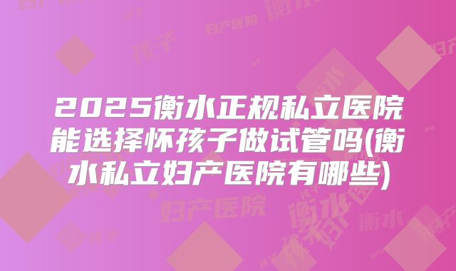 2025衡水正规私立医院能选择怀孩子做试管吗(衡水私立妇产医院有哪些)