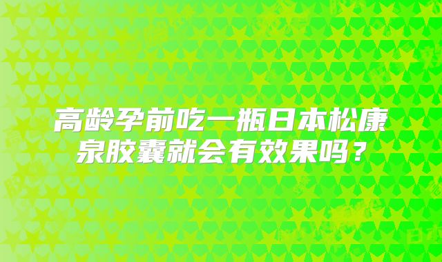 高龄孕前吃一瓶日本松康泉胶囊就会有效果吗?