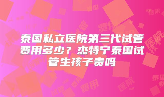 泰国私立医院第三代试管费用多少？杰特宁泰国试管生孩子贵吗