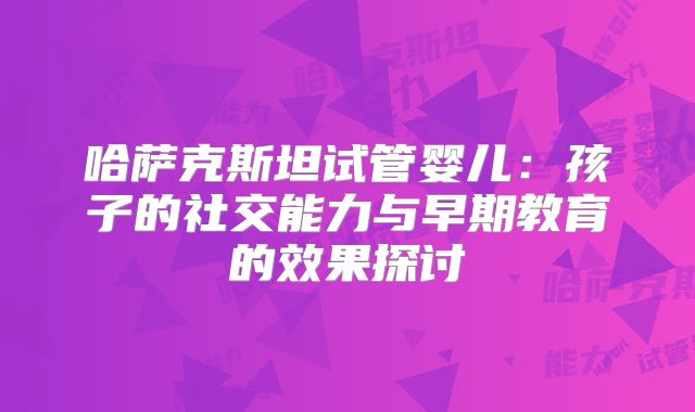 哈萨克斯坦试管婴儿：孩子的社交能力与早期教育的效果探讨