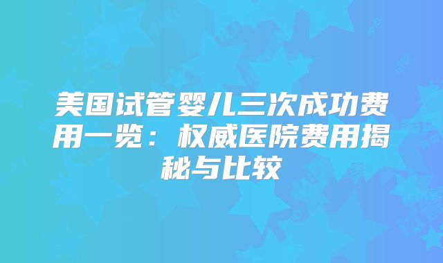 美国试管婴儿三次成功费用一览：权威医院费用揭秘与比较