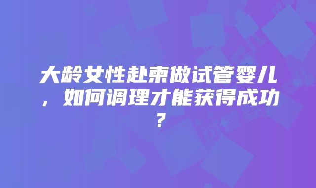 大龄女性赴柬做试管婴儿，如何调理才能获得成功？