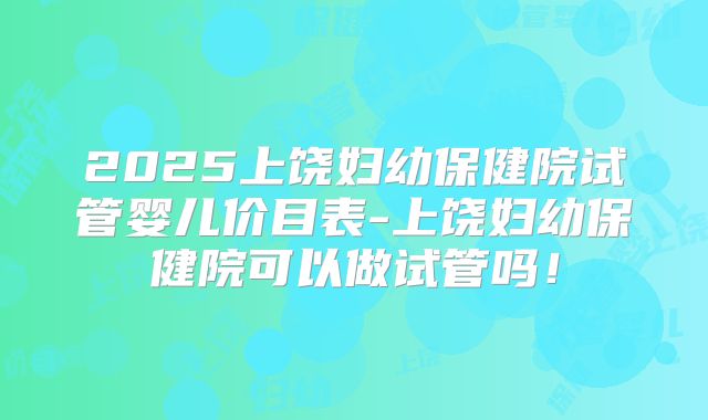 2025上饶妇幼保健院试管婴儿价目表-上饶妇幼保健院可以做试管吗！