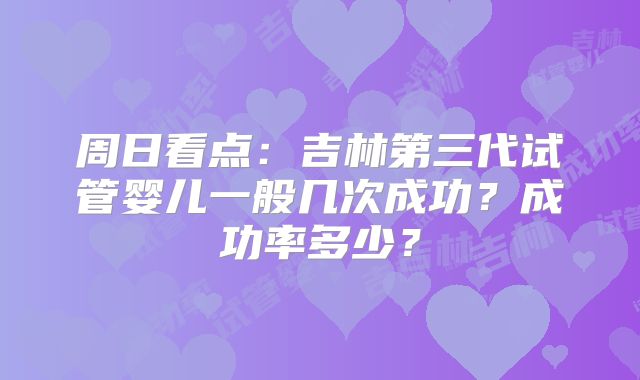 周日看点：吉林第三代试管婴儿一般几次成功？成功率多少？