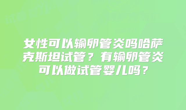 女性可以输卵管炎吗哈萨克斯坦试管?有输卵管炎可以做试管婴儿吗?
