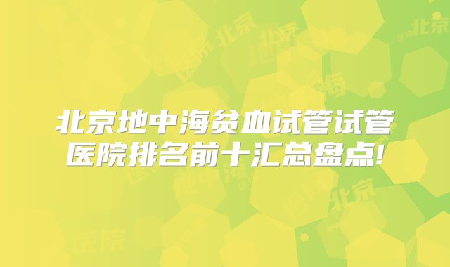 北京地中海贫血试管试管医院排名前十汇总盘点!